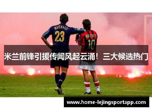 米兰前锋引援传闻风起云涌！三大候选热门